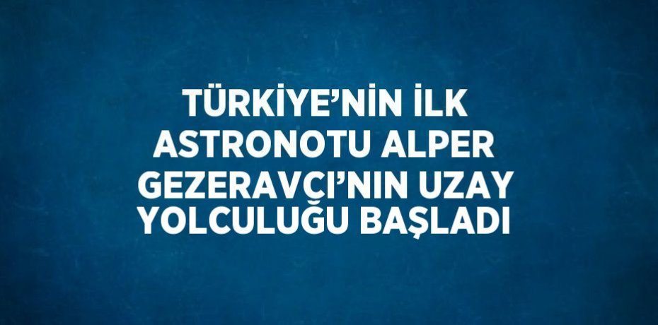 TÜRKİYE’NİN İLK ASTRONOTU ALPER GEZERAVCI’NIN UZAY YOLCULUĞU BAŞLADI