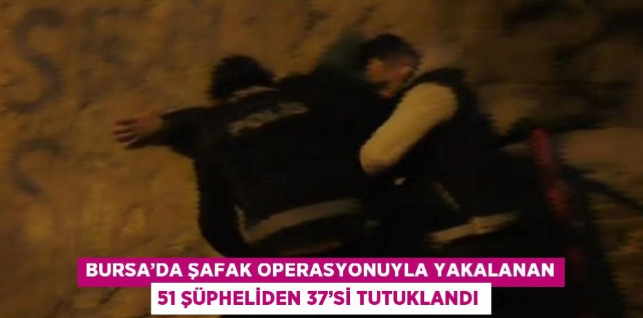 BURSA’DA ŞAFAK OPERASYONUYLA YAKALANAN 51 ŞÜPHELİDEN 37’Sİ TUTUKLANDI