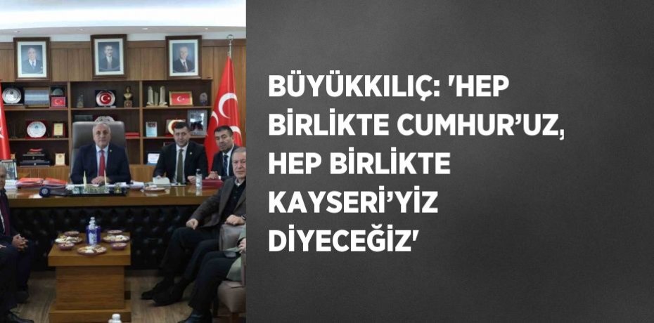BÜYÜKKILIÇ: 'HEP BİRLİKTE CUMHUR’UZ, HEP BİRLİKTE KAYSERİ’YİZ DİYECEĞİZ'