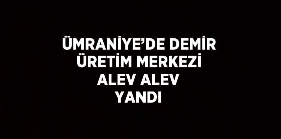 ÜMRANİYE’DE DEMİR ÜRETİM MERKEZİ ALEV ALEV YANDI