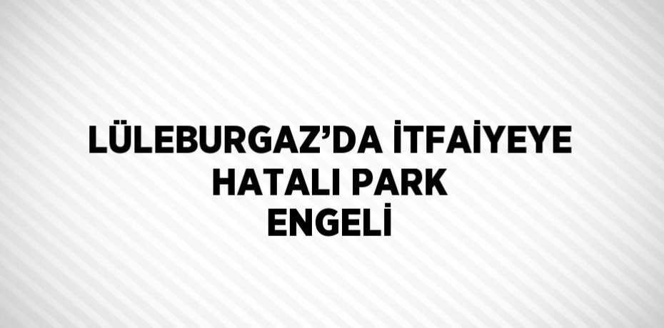 LÜLEBURGAZ’DA İTFAİYEYE HATALI PARK ENGELİ