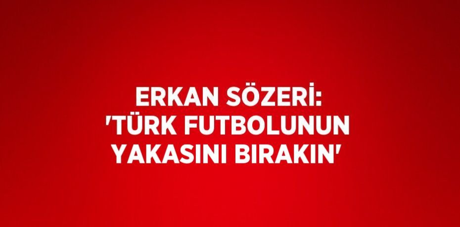 ERKAN SÖZERİ: 'TÜRK FUTBOLUNUN YAKASINI BIRAKIN'