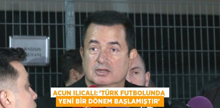 ACUN ILICALI: 'TÜRK FUTBOLUNDA YENİ BİR DÖNEM BAŞLAMIŞTIR'