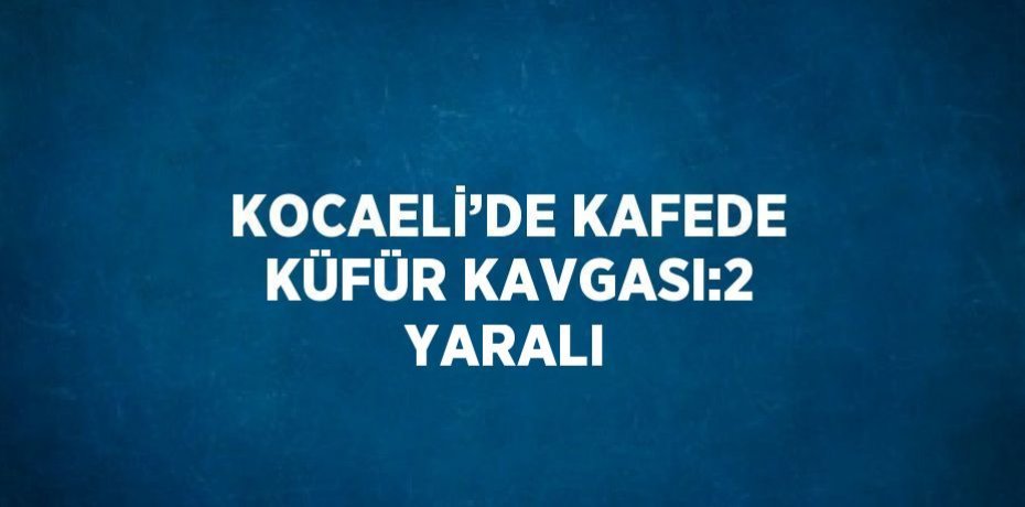 KOCAELİ’DE KAFEDE KÜFÜR KAVGASI:2 YARALI