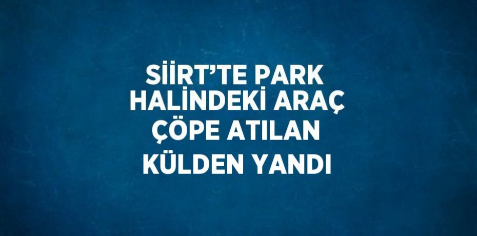 SİİRT’TE PARK HALİNDEKİ ARAÇ ÇÖPE ATILAN KÜLDEN YANDI