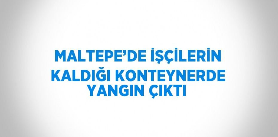 MALTEPE’DE İŞÇİLERİN KALDIĞI KONTEYNERDE YANGIN ÇIKTI