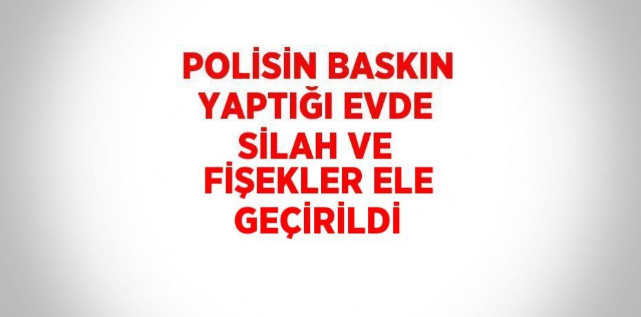 POLİSİN BASKIN YAPTIĞI EVDE SİLAH VE FİŞEKLER ELE GEÇİRİLDİ