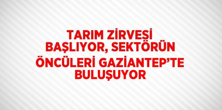 TARIM ZİRVESİ BAŞLIYOR, SEKTÖRÜN ÖNCÜLERİ GAZİANTEP’TE BULUŞUYOR