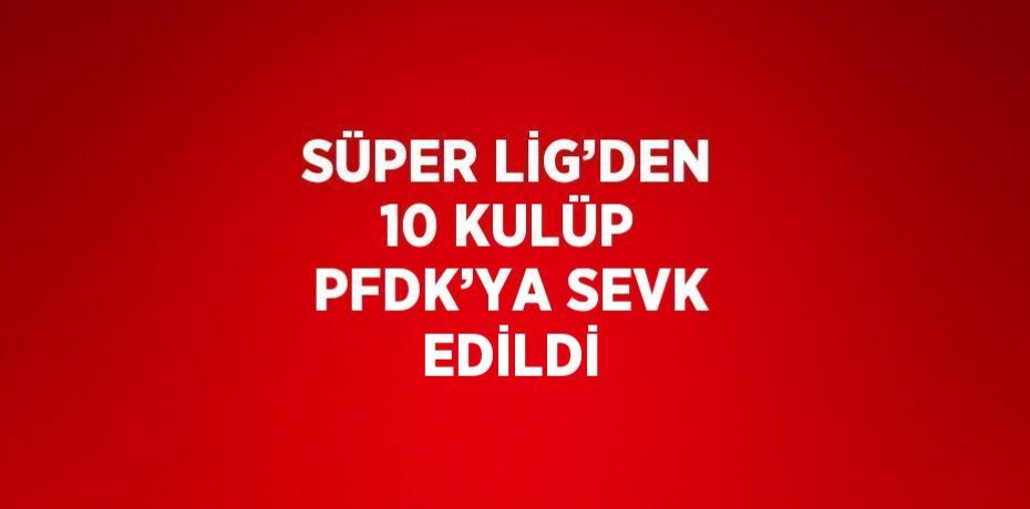 SÜPER LİG’DEN 10 KULÜP PFDK’YA SEVK EDİLDİ