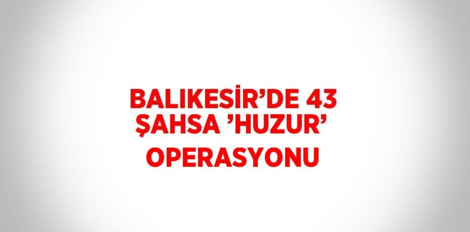 BALIKESİR’DE 43 ŞAHSA ’HUZUR’ OPERASYONU