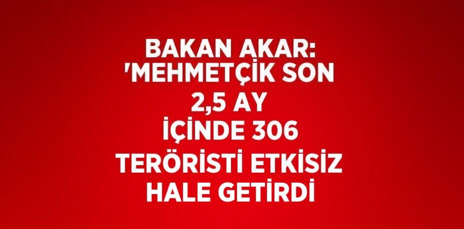 BAKAN AKAR: 'MEHMETÇİK SON 2,5 AY İÇİNDE 306 TERÖRİSTİ ETKİSİZ HALE GETİRDİ