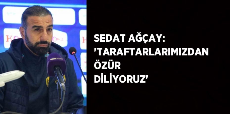 SEDAT AĞÇAY: 'TARAFTARLARIMIZDAN ÖZÜR DİLİYORUZ'