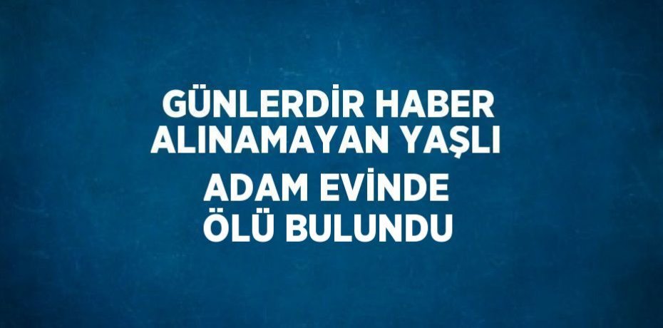 GÜNLERDİR HABER ALINAMAYAN YAŞLI ADAM EVİNDE ÖLÜ BULUNDU