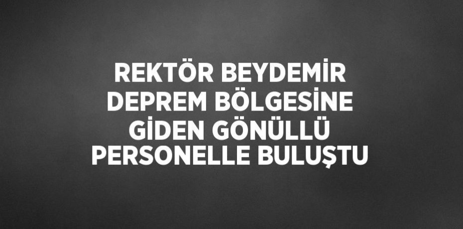 REKTÖR BEYDEMİR DEPREM BÖLGESİNE GİDEN GÖNÜLLÜ PERSONELLE BULUŞTU