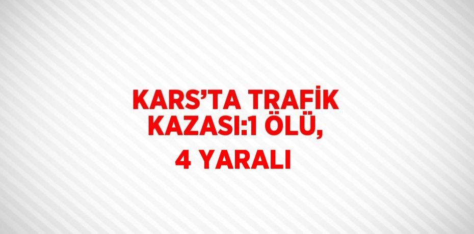 KARS’TA TRAFİK KAZASI:1 ÖLÜ, 4 YARALI