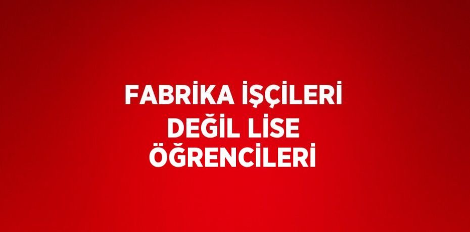 FABRİKA İŞÇİLERİ DEĞİL LİSE ÖĞRENCİLERİ