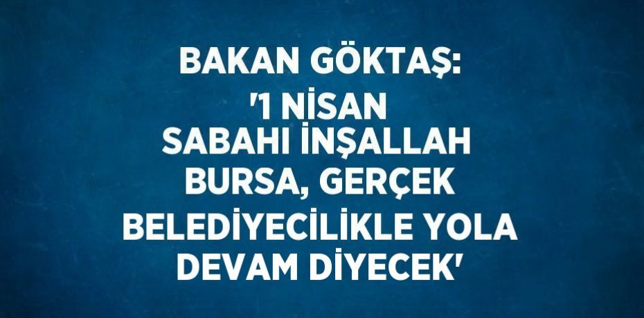 BAKAN GÖKTAŞ: '1 NİSAN SABAHI İNŞALLAH BURSA, GERÇEK BELEDİYECİLİKLE YOLA DEVAM DİYECEK'