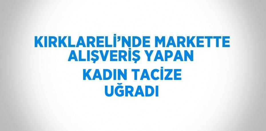 KIRKLARELİ’NDE MARKETTE ALIŞVERİŞ YAPAN KADIN TACİZE UĞRADI