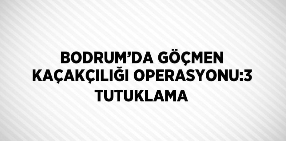 BODRUM’DA GÖÇMEN KAÇAKÇILIĞI OPERASYONU:3 TUTUKLAMA