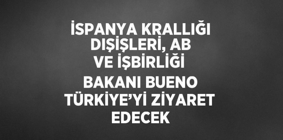 İSPANYA KRALLIĞI DIŞİŞLERİ, AB VE İŞBİRLİĞİ BAKANI BUENO TÜRKİYE’Yİ ZİYARET EDECEK