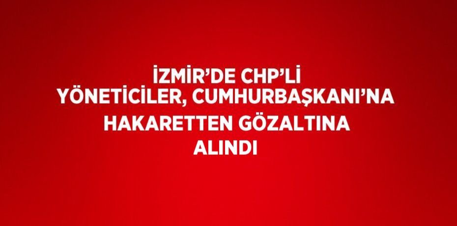 İZMİR’DE CHP’Lİ YÖNETİCİLER, CUMHURBAŞKANI’NA HAKARETTEN GÖZALTINA ALINDI