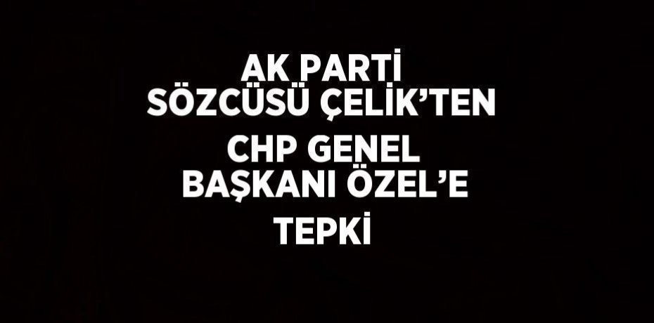 AK PARTİ SÖZCÜSÜ ÇELİK’TEN CHP GENEL BAŞKANI ÖZEL’E TEPKİ