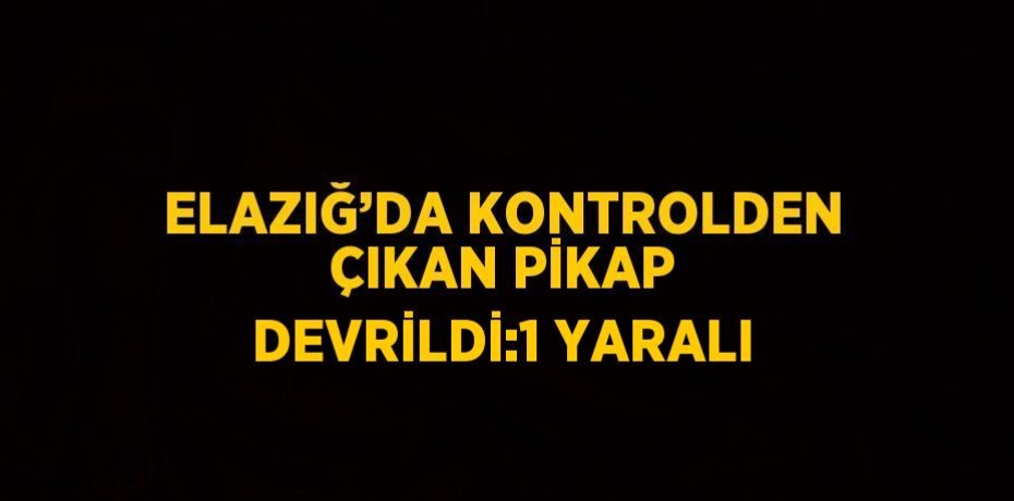 ELAZIĞ’DA KONTROLDEN ÇIKAN PİKAP DEVRİLDİ:1 YARALI