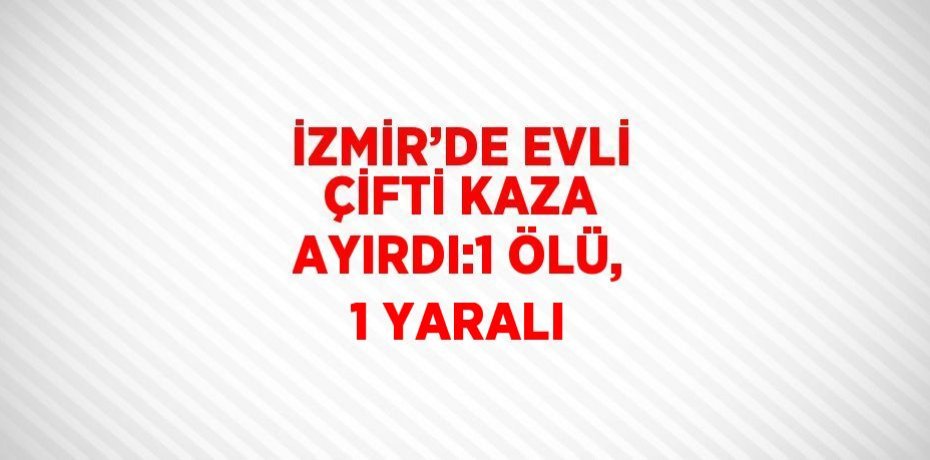 İZMİR’DE EVLİ ÇİFTİ KAZA AYIRDI:1 ÖLÜ, 1 YARALI