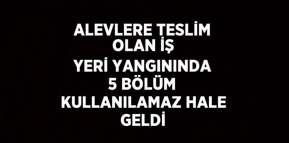 ALEVLERE TESLİM OLAN İŞ YERİ YANGININDA 5 BÖLÜM KULLANILAMAZ HALE GELDİ
