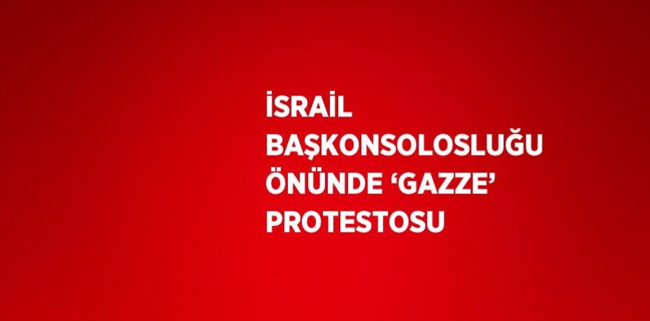 İSRAİL BAŞKONSOLOSLUĞU ÖNÜNDE ‘GAZZE’ PROTESTOSU