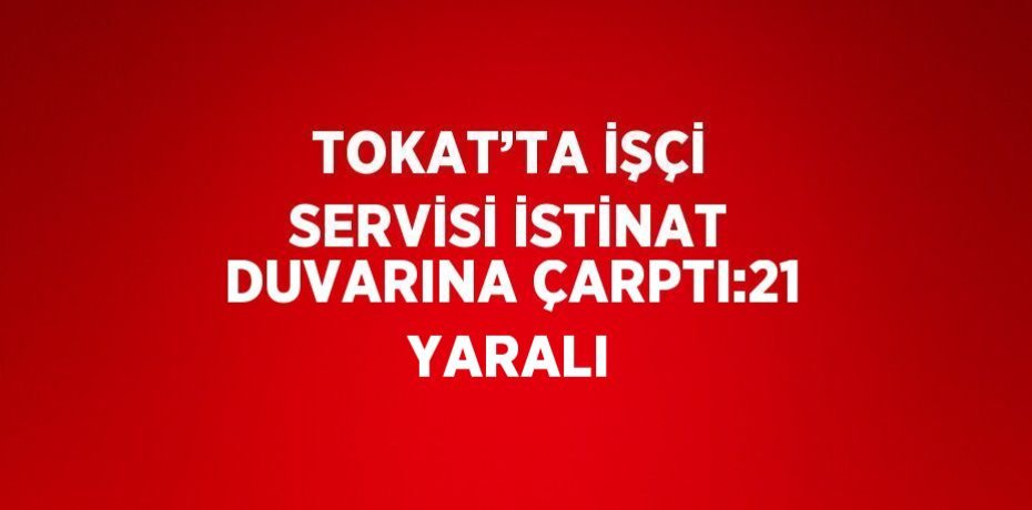 TOKAT’TA İŞÇİ SERVİSİ İSTİNAT DUVARINA ÇARPTI:21 YARALI