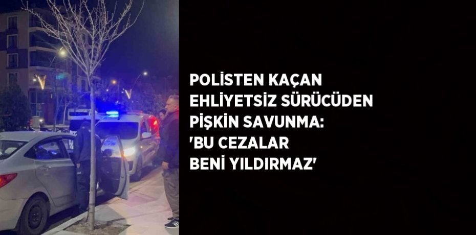 POLİSTEN KAÇAN EHLİYETSİZ SÜRÜCÜDEN PİŞKİN SAVUNMA: 'BU CEZALAR BENİ YILDIRMAZ'