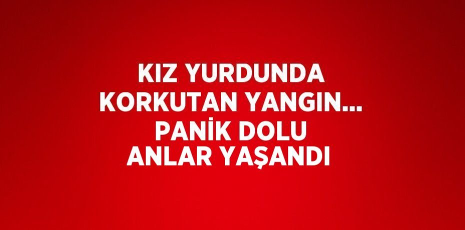 KIZ YURDUNDA KORKUTAN YANGIN... PANİK DOLU ANLAR YAŞANDI