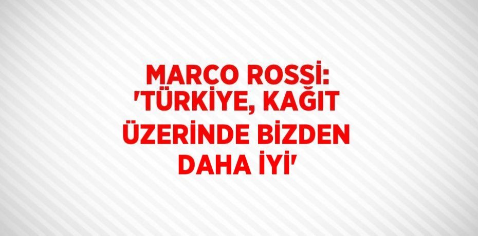 MARCO ROSSİ: 'TÜRKİYE, KAĞIT ÜZERİNDE BİZDEN DAHA İYİ'