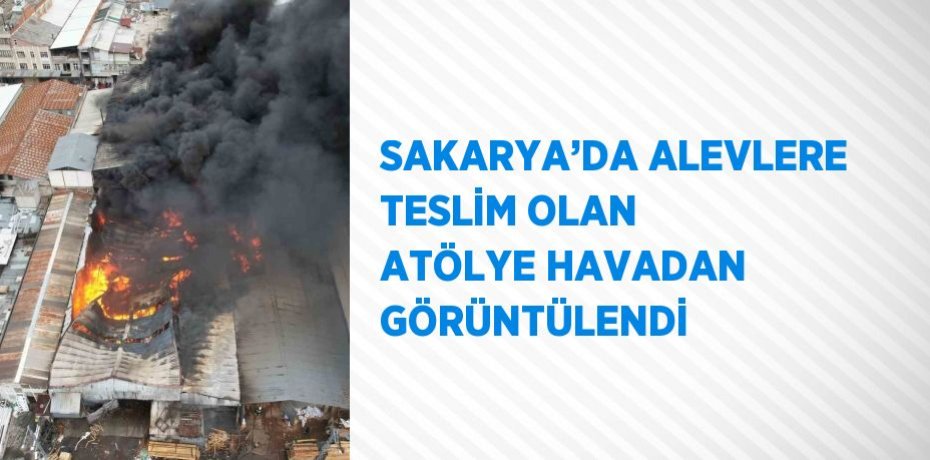 SAKARYA’DA ALEVLERE TESLİM OLAN ATÖLYE HAVADAN GÖRÜNTÜLENDİ