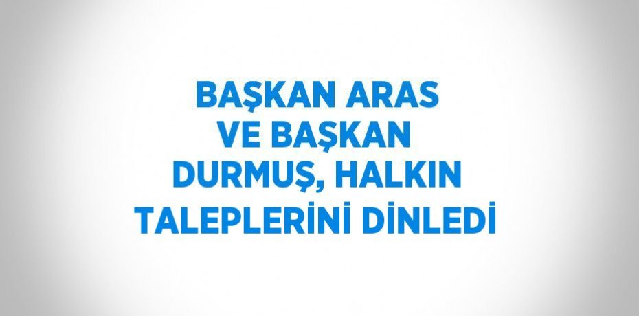 BAŞKAN ARAS VE BAŞKAN DURMUŞ, HALKIN TALEPLERİNİ DİNLEDİ