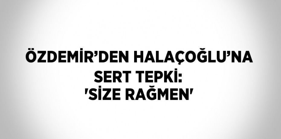 ÖZDEMİR’DEN HALAÇOĞLU’NA SERT TEPKİ: 'SİZE RAĞMEN'