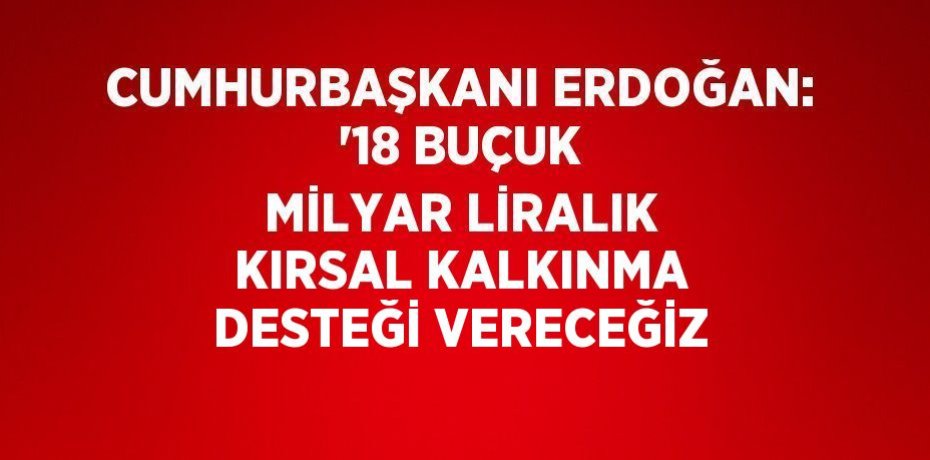 CUMHURBAŞKANI ERDOĞAN: '18 BUÇUK MİLYAR LİRALIK KIRSAL KALKINMA DESTEĞİ VERECEĞİZ