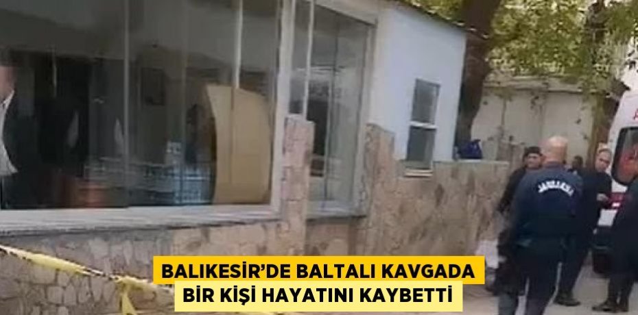 BALIKESİR’DE BALTALI KAVGADA BİR KİŞİ HAYATINI KAYBETTİ