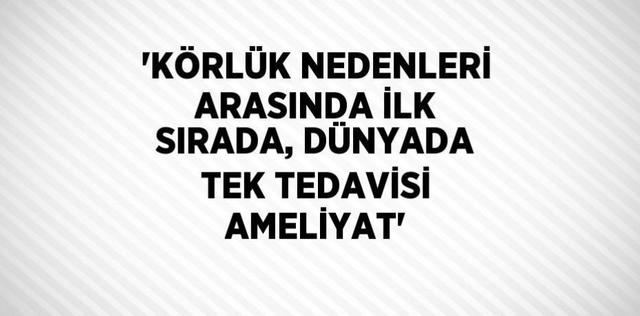 'KÖRLÜK NEDENLERİ ARASINDA İLK SIRADA, DÜNYADA TEK TEDAVİSİ AMELİYAT'