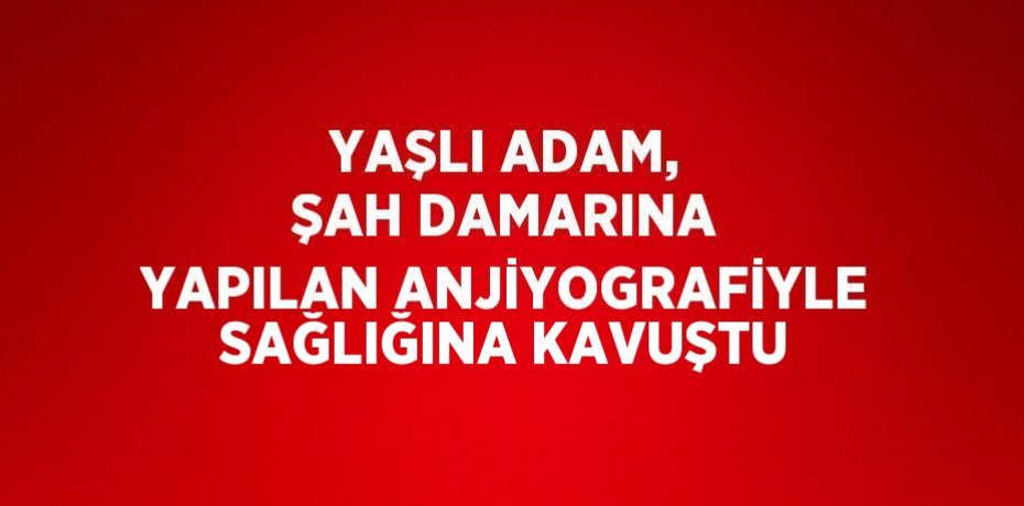 YAŞLI ADAM, ŞAH DAMARINA YAPILAN ANJİYOGRAFİYLE SAĞLIĞINA KAVUŞTU