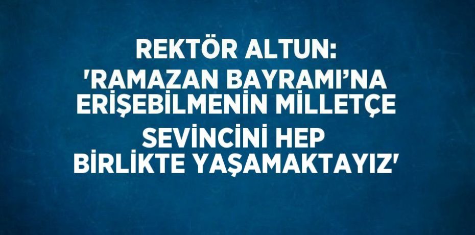 REKTÖR ALTUN: 'RAMAZAN BAYRAMI’NA ERİŞEBİLMENİN MİLLETÇE SEVİNCİNİ HEP BİRLİKTE YAŞAMAKTAYIZ'