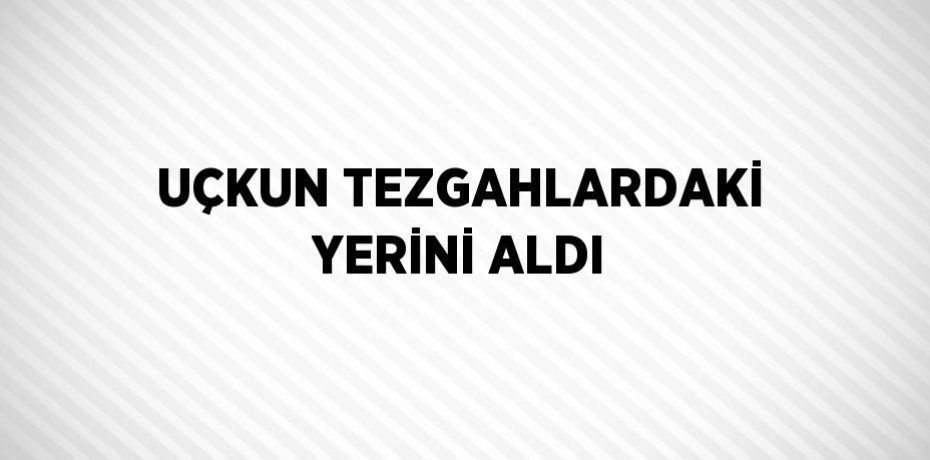 UÇKUN TEZGAHLARDAKİ YERİNİ ALDI