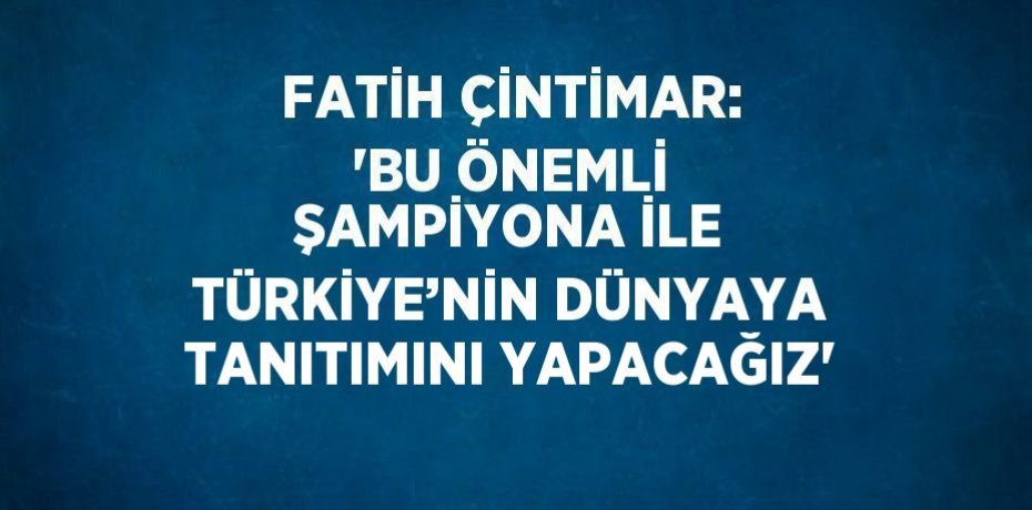 FATİH ÇİNTİMAR: 'BU ÖNEMLİ ŞAMPİYONA İLE TÜRKİYE’NİN DÜNYAYA TANITIMINI YAPACAĞIZ'