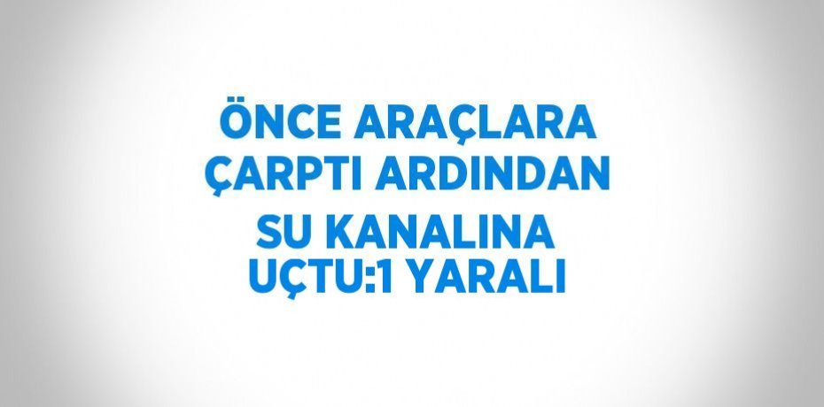ÖNCE ARAÇLARA ÇARPTI ARDINDAN SU KANALINA UÇTU:1 YARALI