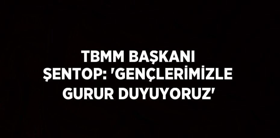 TBMM BAŞKANI ŞENTOP: 'GENÇLERİMİZLE GURUR DUYUYORUZ'