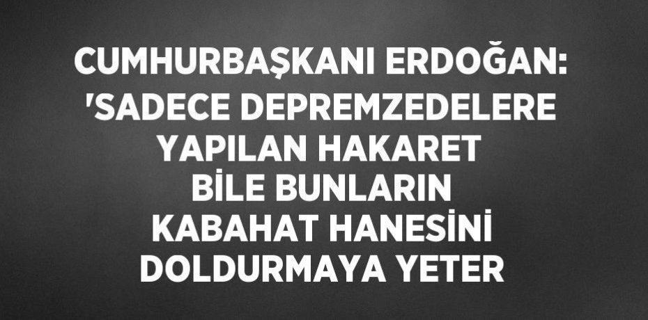 CUMHURBAŞKANI ERDOĞAN: 'SADECE DEPREMZEDELERE YAPILAN HAKARET BİLE BUNLARIN KABAHAT HANESİNİ DOLDURMAYA YETER