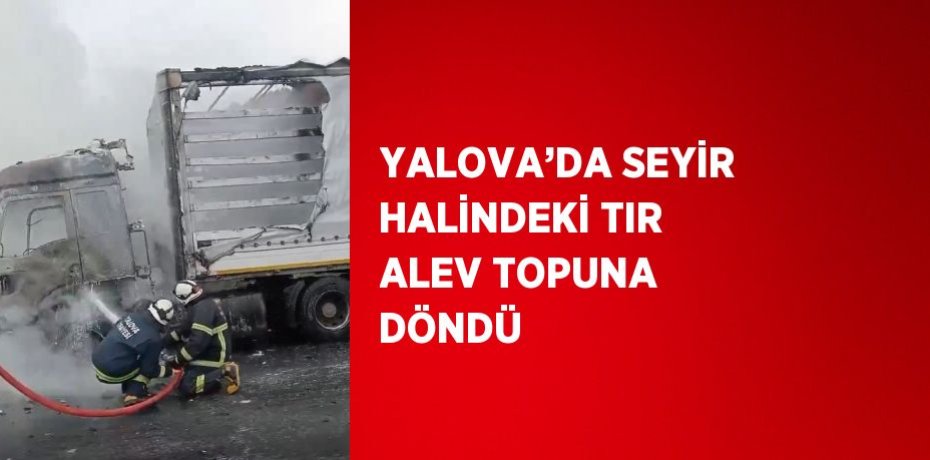 YALOVA’DA SEYİR HALİNDEKİ TIR ALEV TOPUNA DÖNDÜ