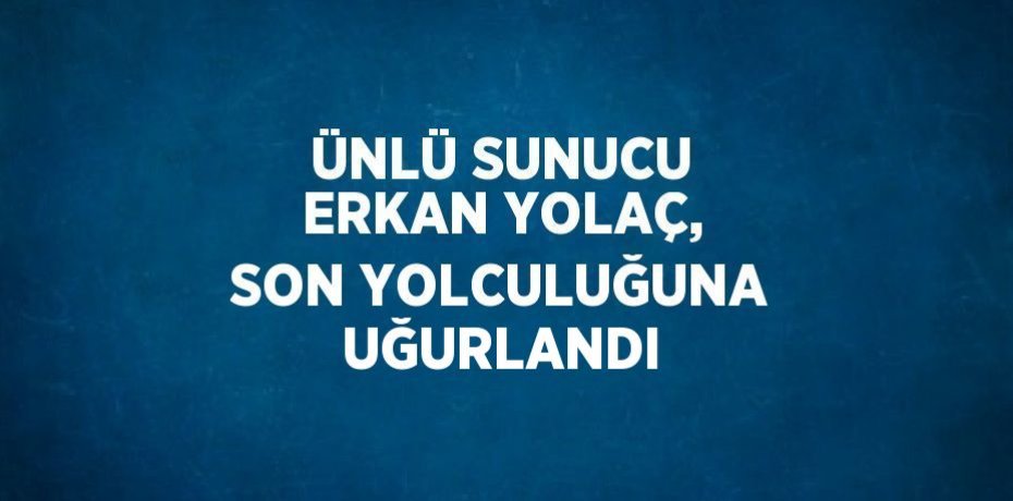 ÜNLÜ SUNUCU ERKAN YOLAÇ, SON YOLCULUĞUNA UĞURLANDI
