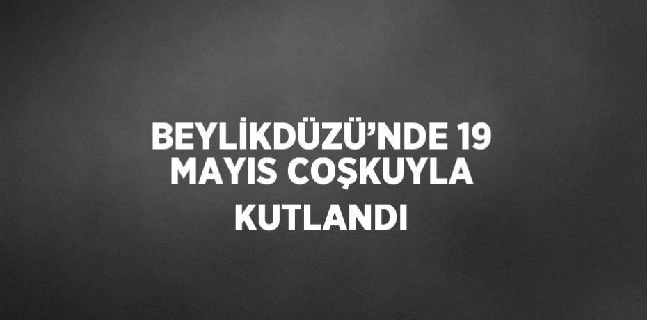 BEYLİKDÜZÜ’NDE 19 MAYIS COŞKUYLA KUTLANDI